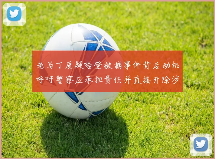 老马丁质疑哈登被捕事件背后动机呼吁警察应承担责任并直接开除涉事人员
