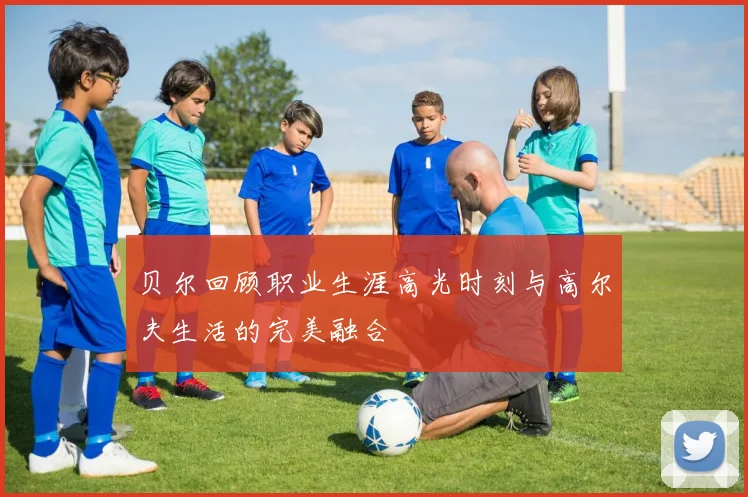 贝尔回顾职业生涯高光时刻与高尔夫生活的完美融合