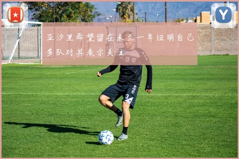 亚沙里希望留在米兰一年证明自己多队对其表示关注