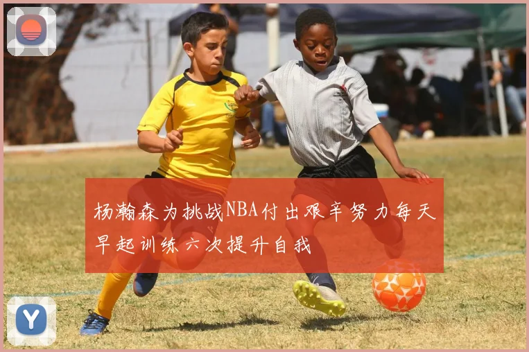 杨瀚森为挑战NBA付出艰辛努力每天早起训练六次提升自我