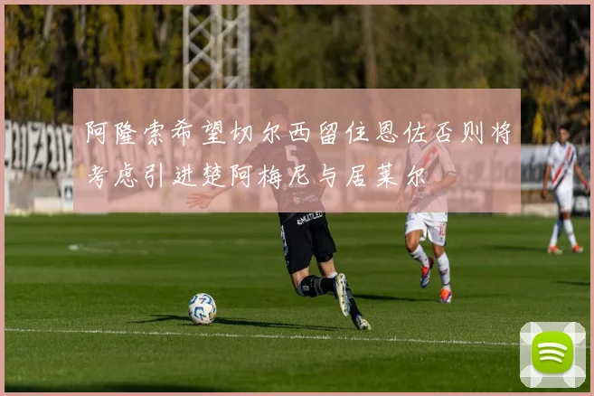 阿隆索希望切尔西留住恩佐否则将考虑引进楚阿梅尼与居莱尔