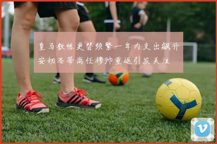 皇马教练更替频繁一年内支出飙升安切洛蒂离任穆帅重返引发关注