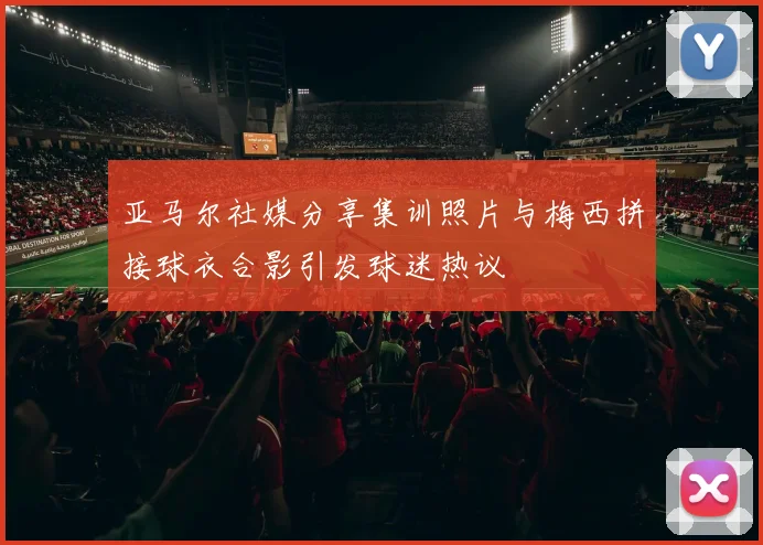 亚马尔社媒分享集训照片与梅西拼接球衣合影引发球迷热议