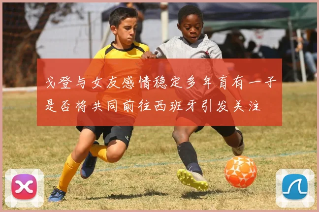 戈登与女友感情稳定多年育有一子是否将共同前往西班牙引发关注