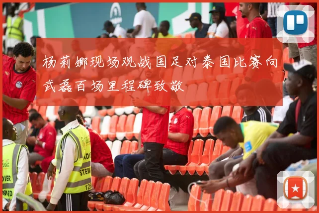 杨莉娜现场观战国足对泰国比赛向武磊百场里程碑致敬