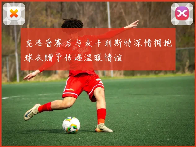 克洛普赛后与麦卡利斯特深情拥抱球衣赠予传递温暖情谊