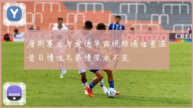 唐斯赛后与爱德华兹视频通话重温昔日情谊兄弟情深永不变