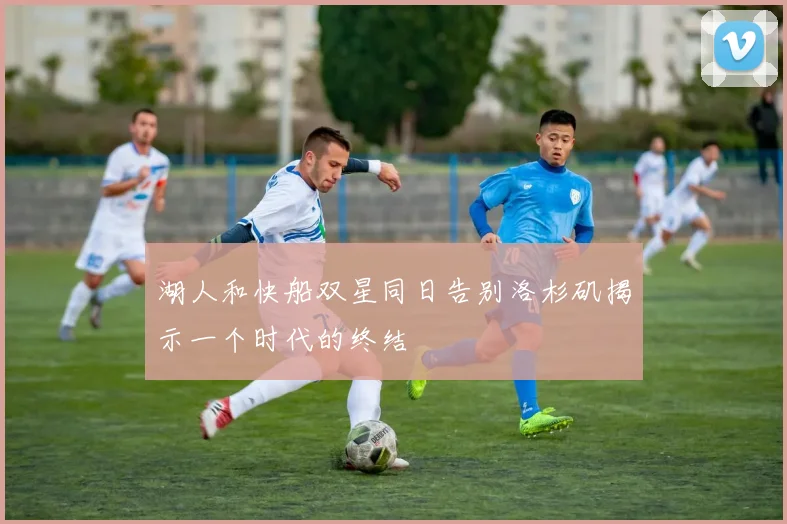 湖人和快船双星同日告别洛杉矶揭示一个时代的终结