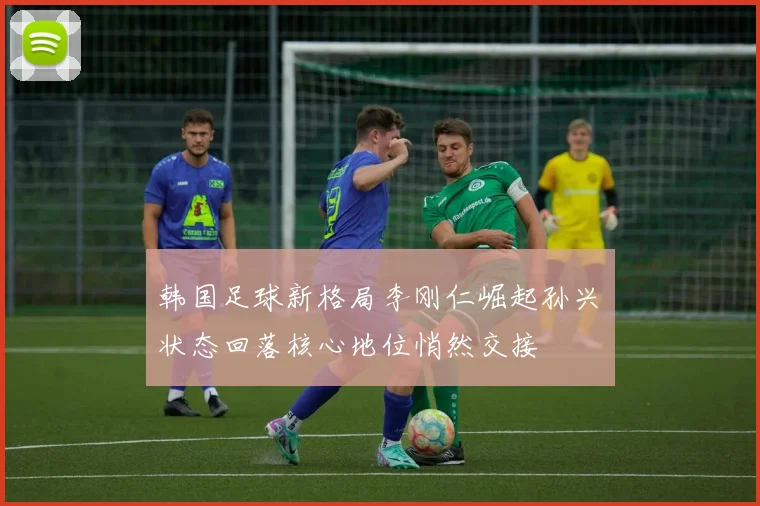 韩国足球新格局李刚仁崛起孙兴慜状态回落核心地位悄然交接