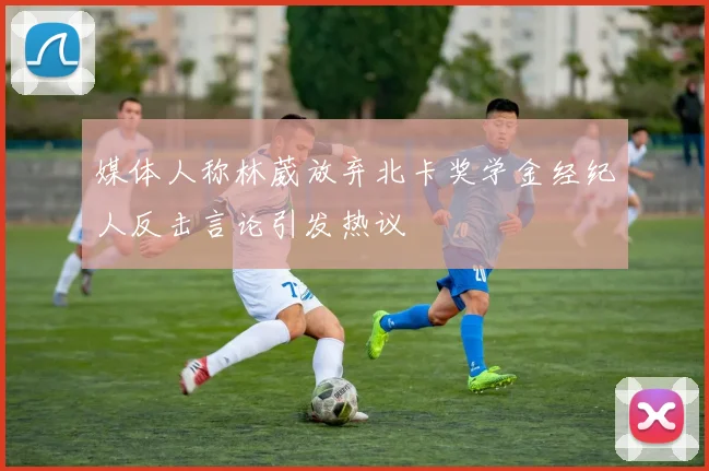 媒体人称林葳放弃北卡奖学金经纪人反击言论引发热议