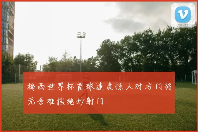 梅西世界杯首球速度惊人对方门将无奈难挡绝妙射门